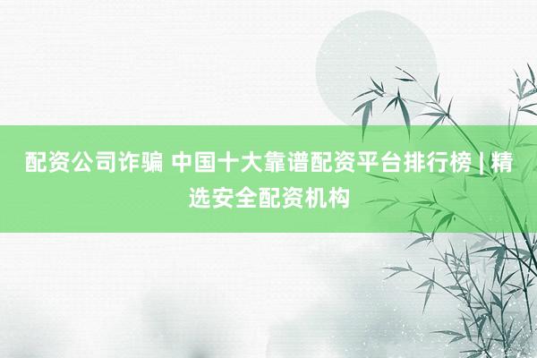 配资公司诈骗 中国十大靠谱配资平台排行榜 | 精选安全配资机构
