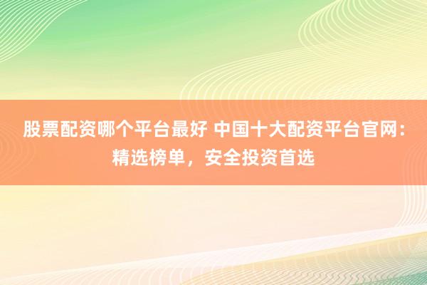 股票配资哪个平台最好 中国十大配资平台官网：精选榜单，安全投资首选