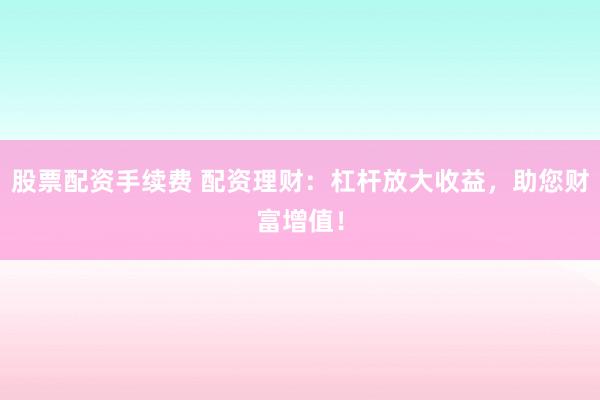 股票配资手续费 配资理财：杠杆放大收益，助您财富增值！