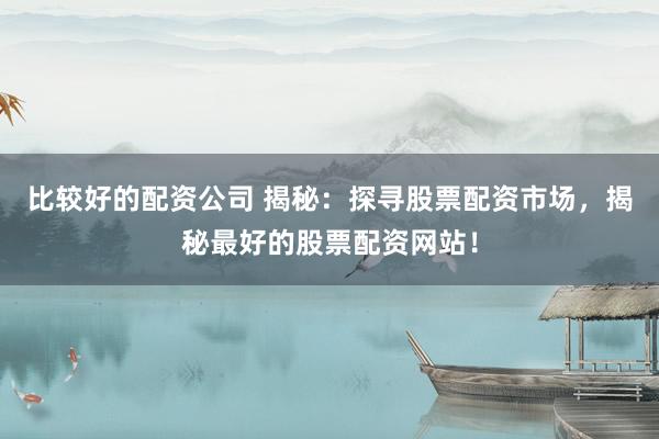 比较好的配资公司 揭秘：探寻股票配资市场，揭秘最好的股票配资网站！