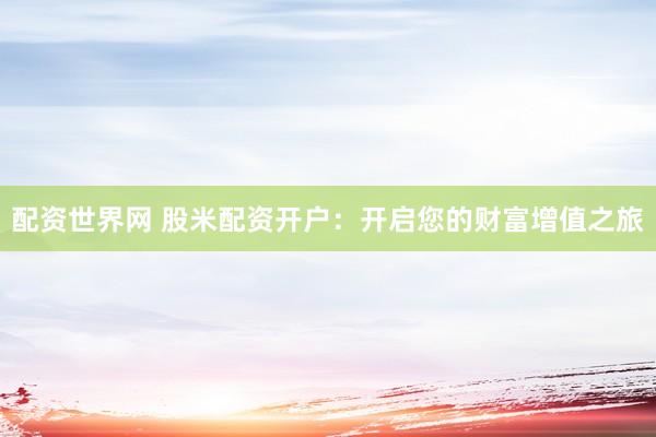 配资世界网 股米配资开户：开启您的财富增值之旅