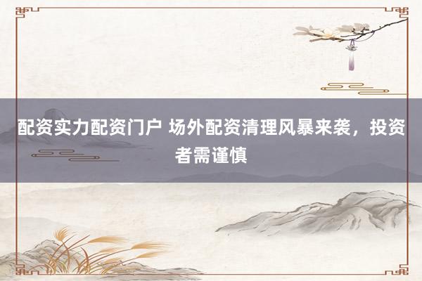 配资实力配资门户 场外配资清理风暴来袭，投资者需谨慎