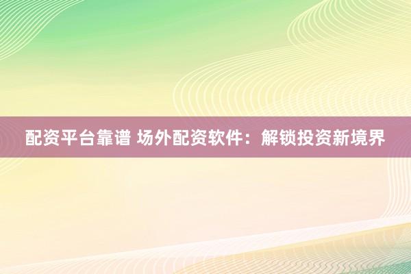 配资平台靠谱 场外配资软件：解锁投资新境界