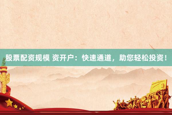 股票配资规模 资开户：快速通道，助您轻松投资！