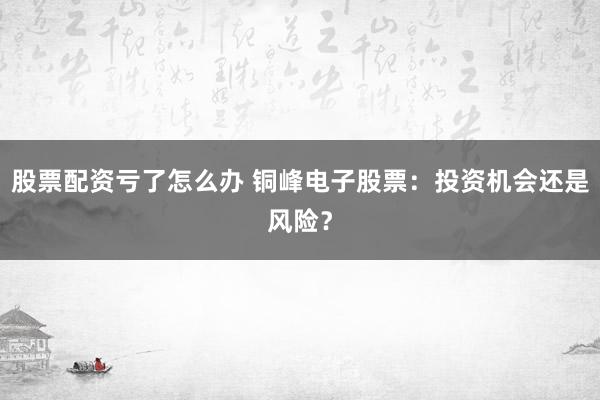 股票配资亏了怎么办 铜峰电子股票：投资机会还是风险？