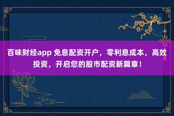 百味财经app 免息配资开户，零利息成本，高效投资，开启您的股市配资新篇章！