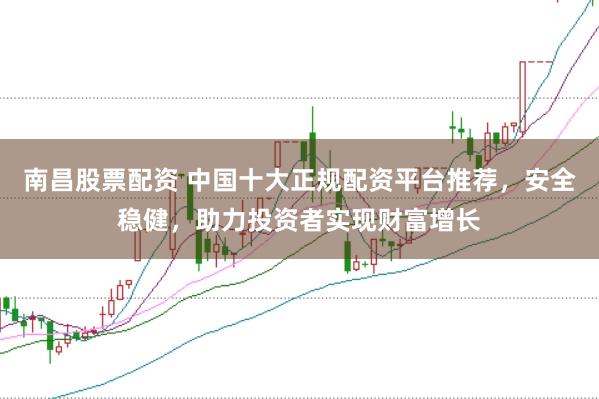 南昌股票配资 中国十大正规配资平台推荐，安全稳健，助力投资者实现财富增长