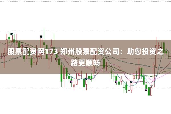 股票配资网173 郑州股票配资公司：助您投资之路更顺畅