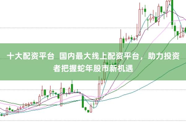 十大配资平台  国内最大线上配资平台，助力投资者把握蛇年股市新机遇
