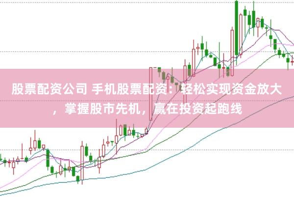 股票配资公司 手机股票配资：轻松实现资金放大，掌握股市先机，赢在投资起跑线