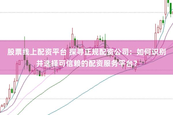 股票线上配资平台 探寻正规配资公司：如何识别并选择可信赖的配资服务平台？