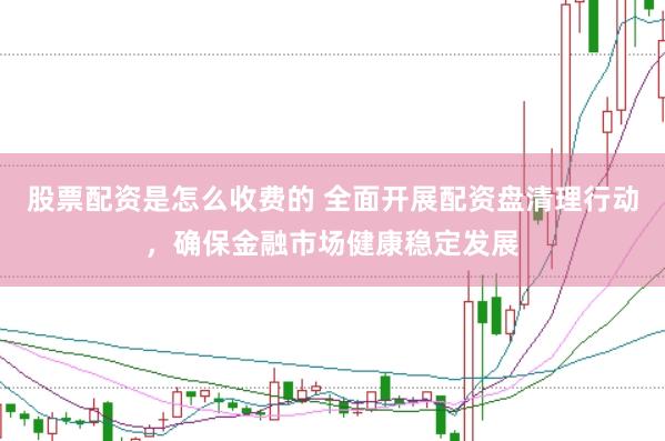 股票配资是怎么收费的 全面开展配资盘清理行动，确保金融市场健康稳定发展