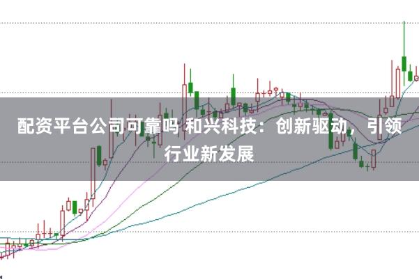 配资平台公司可靠吗 和兴科技：创新驱动，引领行业新发展