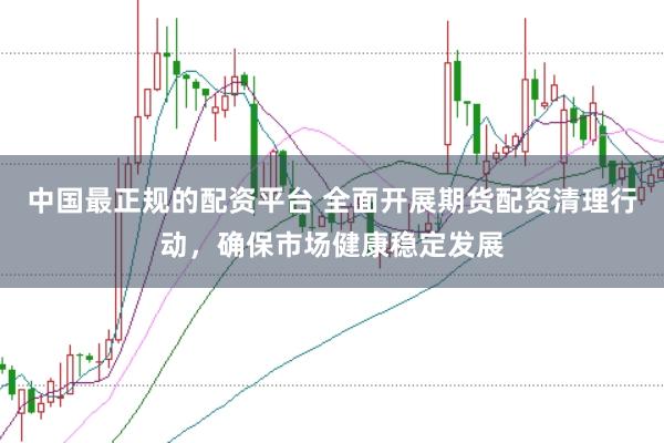中国最正规的配资平台 全面开展期货配资清理行动，确保市场健康稳定发展
