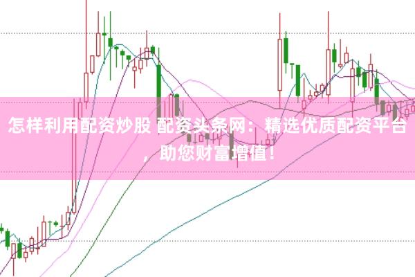 怎样利用配资炒股 配资头条网：精选优质配资平台，助您财富增值！