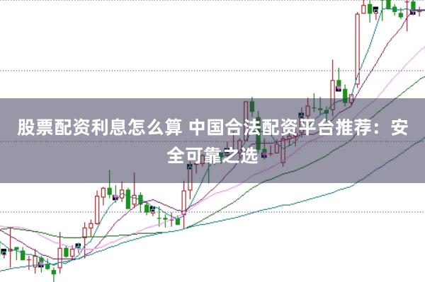 股票配资利息怎么算 中国合法配资平台推荐：安全可靠之选