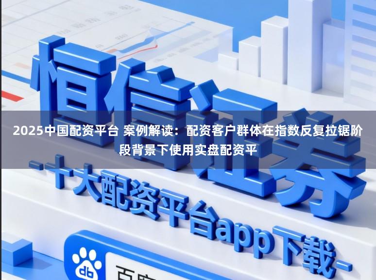 2025中国配资平台 案例解读：配资客户群体在指数反复拉锯阶段背景下使用实盘配资平