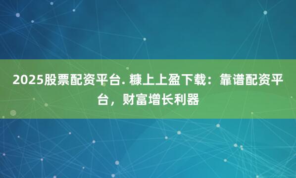 2025股票配资平台. 糠上上盈下载：靠谱配资平台，财富增长利器