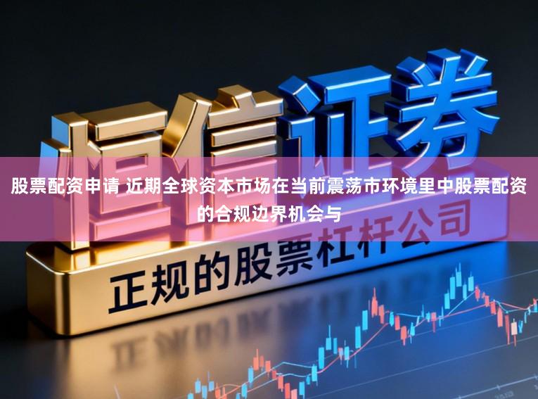 股票配资申请 近期全球资本市场在当前震荡市环境里中股票配资的合规边界机会与