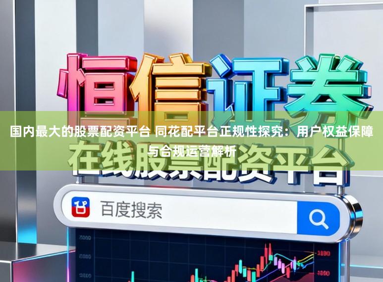国内最大的股票配资平台 同花配平台正规性探究:用户权益保障与合规运营解析