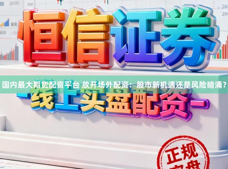 国内最大期货配资平台 放开场外配资：股市新机遇还是风险暗涌？